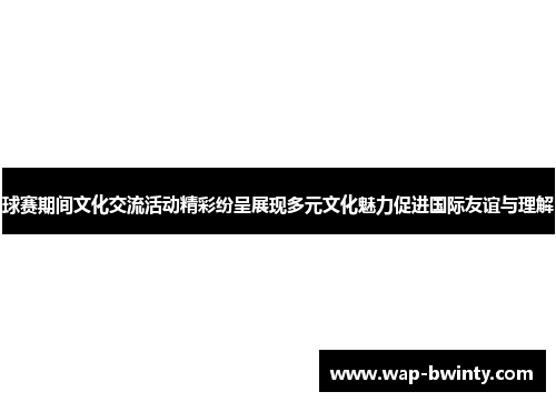 球赛期间文化交流活动精彩纷呈展现多元文化魅力促进国际友谊与理解