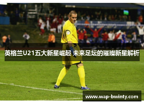 英格兰U21五大新星崛起 未来足坛的璀璨新星解析