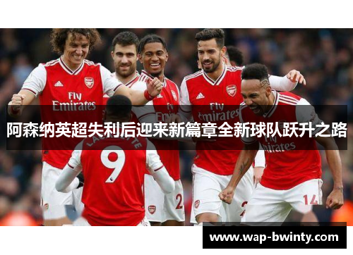 阿森纳英超失利后迎来新篇章全新球队跃升之路