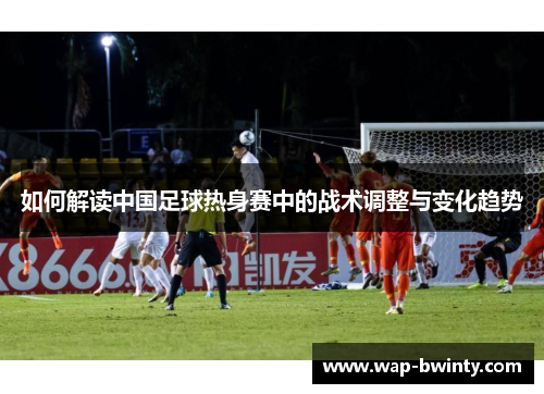 如何解读中国足球热身赛中的战术调整与变化趋势