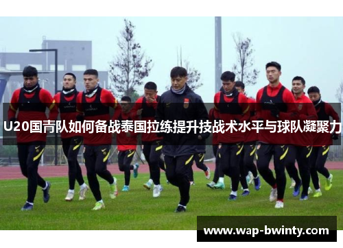 U20国青队如何备战泰国拉练提升技战术水平与球队凝聚力