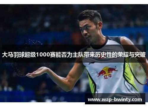 大马羽球超级1000赛能否为主队带来历史性的荣耀与突破