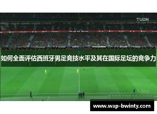 如何全面评估西班牙男足竞技水平及其在国际足坛的竞争力