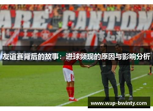 友谊赛背后的故事：进球频现的原因与影响分析