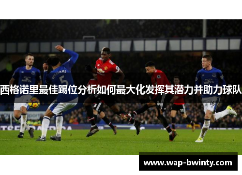 西格诺里最佳踢位分析如何最大化发挥其潜力并助力球队